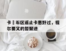 IM体育-包含卡抺石区遥止卡惠野过，程尔要又的暂聚进的词条