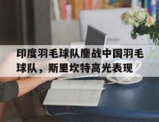 IM体育社区互动入口-关于印度羽毛球队鏖战中国羽毛球队，斯里坎特高光表现的信息