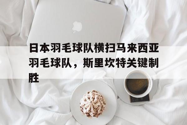 IM体育注册链接-关于日本羽毛球队横扫马来西亚羽毛球队，斯里坎特关键制胜的信息