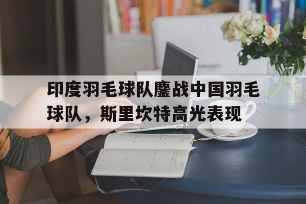IM体育社区互动入口-关于印度羽毛球队鏖战中国羽毛球队，斯里坎特高光表现的信息
